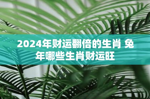 2025年财运翻倍的生肖 蛇年哪些生肖财运旺