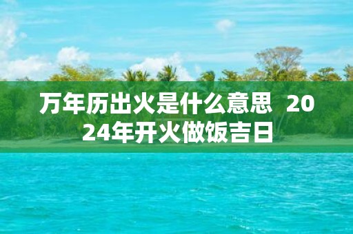 万年历出火是什么意思 2025年开火做饭吉日