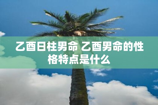 乙酉日柱男命 乙酉男命的性格特点是什么
