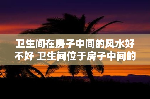 卫生间在房子中间的风水好不好 卫生间位于房子中间的风水如何