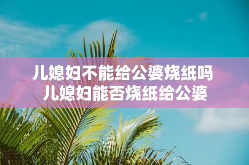 儿媳妇不能给公婆烧纸吗 儿媳妇能否烧纸给公婆