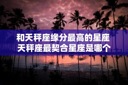 和天秤座缘分最高的星座 天秤座最契合星座是哪个