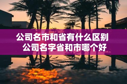 公司名市和省有什么区别 公司名字省和市哪个好