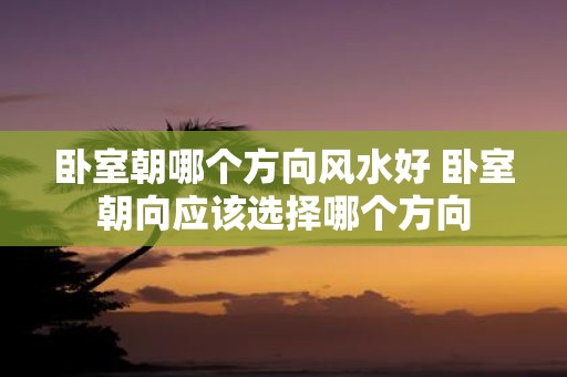 卧室朝哪个方向风水好 卧室朝向应该选择哪个方向 卧室朝哪个方向风水好 卧室朝向应该选择哪个方向