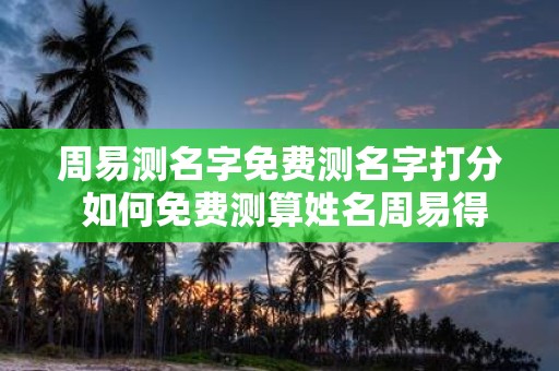 周易测名字免费测名字打分 如何免费测算姓名周易得分