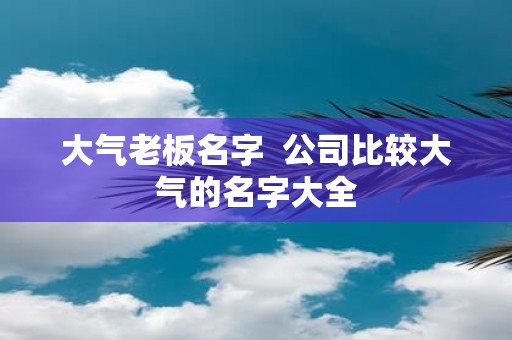 大气老板名字 公司比较大气的名字大全