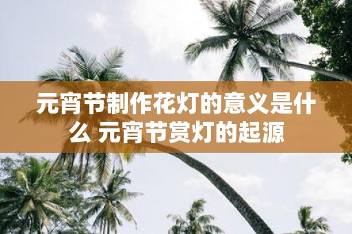 元宵节制作花灯的意义是什么 元宵节赏灯的起源