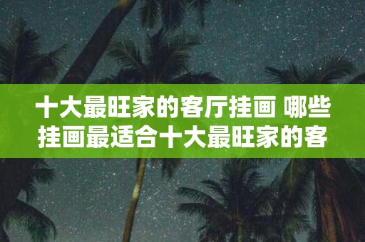十大最旺家的客厅挂画 哪些挂画最适合十大最旺家的客厅