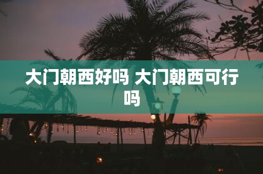 大门朝西好吗 大门朝西可行吗