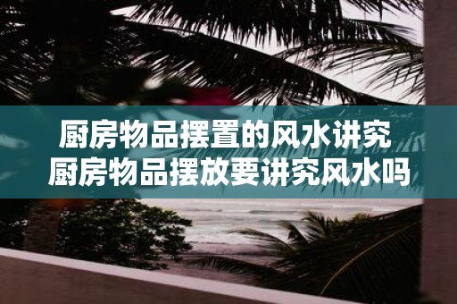 厨房物品摆置的风水讲究 厨房物品摆放要讲究风水吗