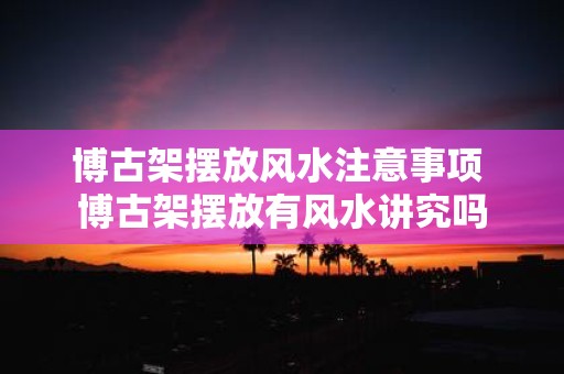 博古架摆放风水注意事项 博古架摆放有风水讲究吗