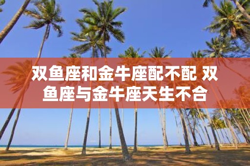 双鱼座和金牛座配不配 双鱼座与金牛座天生不合