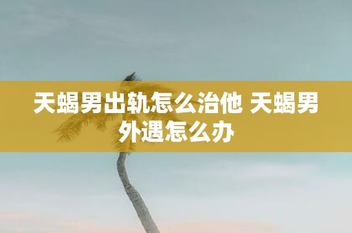 天蝎男出轨怎么治他 天蝎男外遇怎么办
