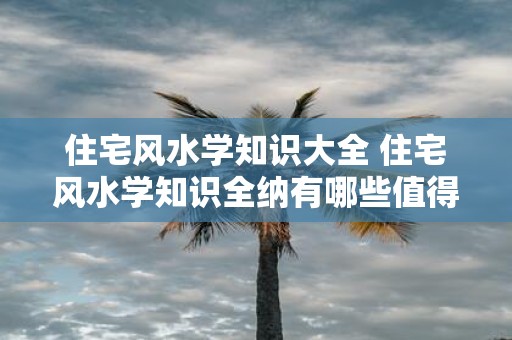 住宅风水学知识大全 住宅风水学知识全纳有哪些值得注意的地方