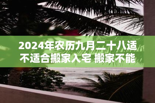 2025年农历九月二十八适不适合搬家入宅 搬家不能带的东西