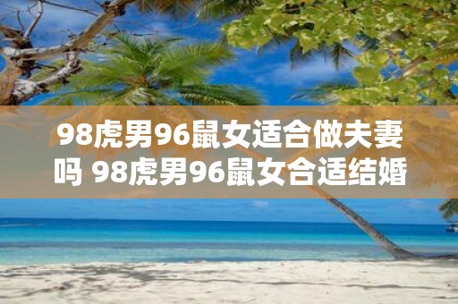 98虎男96鼠女适合做夫妻吗 98虎男96鼠女合适结婚