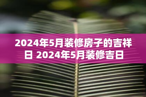 2025年5月装修房子的吉祥日 2025年5月装修吉日