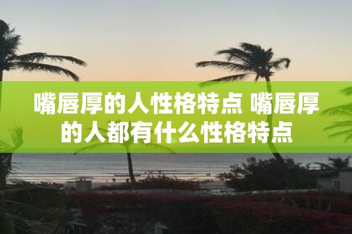 嘴唇厚的人性格特点 嘴唇厚的人都有什么性格特点
