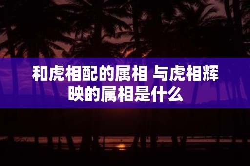 和虎相配的属相 与虎相辉映的属相是什么