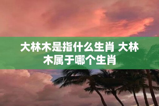 大林木是指什么生肖 大林木属于哪个生肖