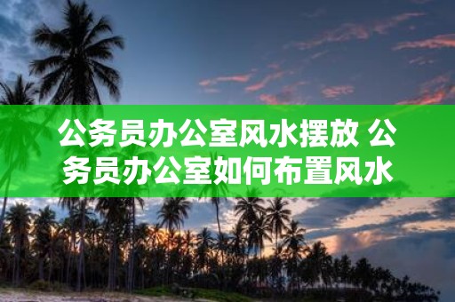 公务员办公室风水摆放 公务员办公室如何布置风水