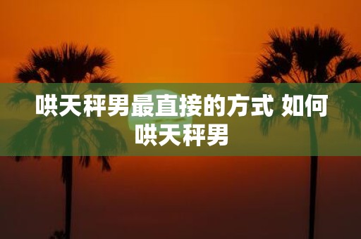 哄天秤男最直接的方式 如何哄天秤男