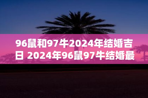 96鼠和97牛2025年结婚吉日 2025年96鼠97牛结婚最佳日期