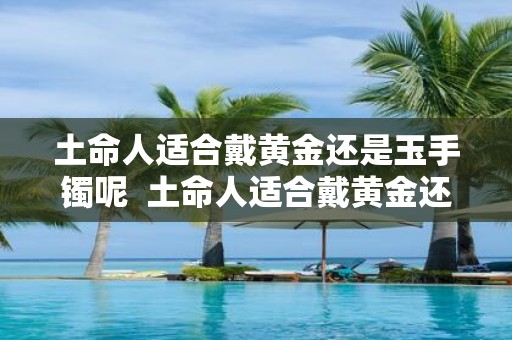 土命人适合戴黄金还是玉手镯呢 土命人适合戴黄金还是玉