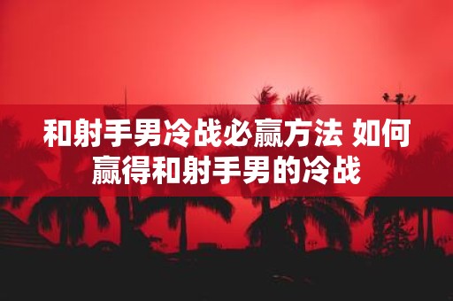 和射手男冷战必赢方法 如何赢得和射手男的冷战