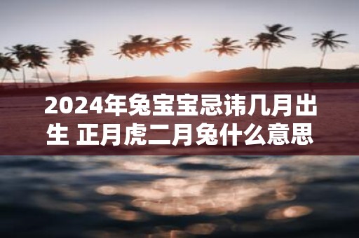 2025年兔宝宝忌讳几月出生 正月虎二月兔什么意思