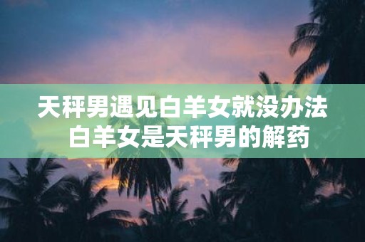 天秤男遇见白羊女就没办法 白羊女是天秤男的解药