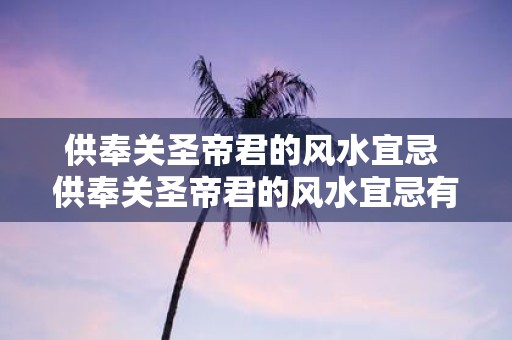 供奉关圣帝君的风水宜忌 供奉关圣帝君的风水宜忌有哪些