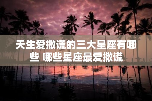 天生爱撒谎的三大星座有哪些 哪些星座最爱撒谎