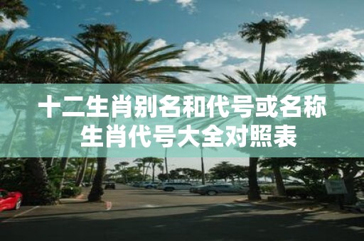 十二生肖别名和代号或名称 生肖代号大全对照表