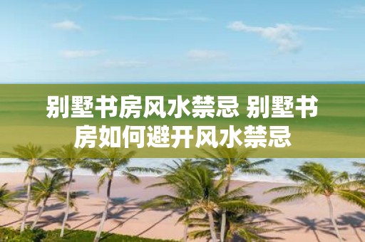 别墅书房风水禁忌 别墅书房如何避开风水禁忌