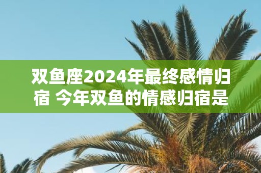 双鱼座2025年最终感情归宿 今年双鱼的情感归宿是谁