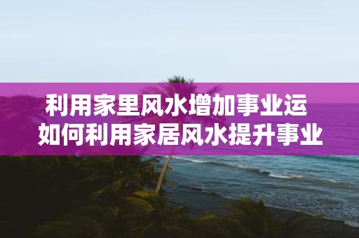 利用家里风水增加事业运 如何利用家居风水提升事业运