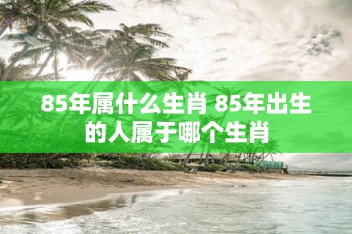 85年属什么生肖 85年出生的人属于哪个生肖