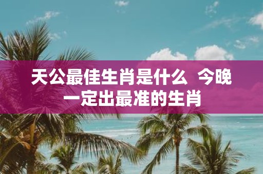 天公最佳生肖是什么 今晚一定出最准的生肖