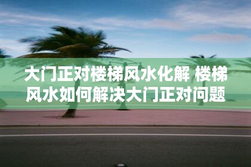 大门正对楼梯风水化解 楼梯风水如何解决大门正对问题