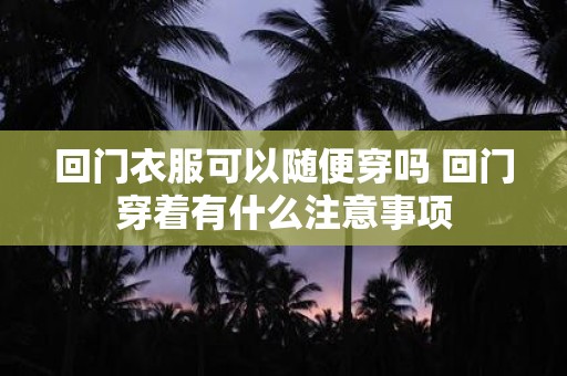 回门衣服可以随便穿吗 回门穿着有什么注意事项