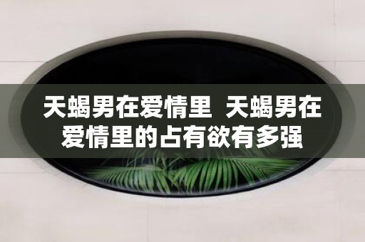天蝎男在爱情里 天蝎男在爱情里的占有欲有多强