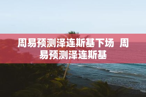 周易预测泽连斯基下场 周易预测泽连斯基