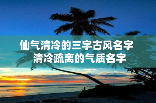 仙气清冷的三字古风名字 清冷疏离的气质名字