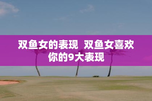 双鱼女的表现 双鱼女喜欢你的9大表现