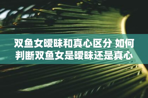 双鱼女暧昧和真心区分 如何判断双鱼女是暧昧还是真心