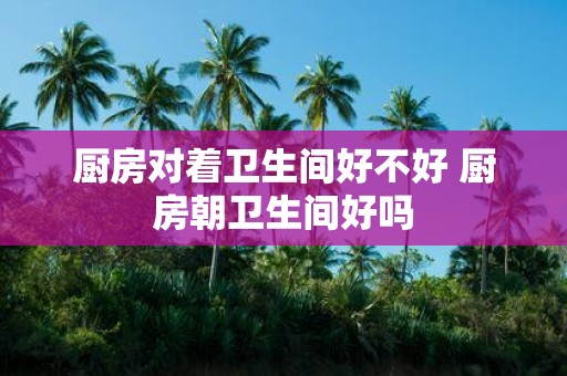 厨房对着卫生间好不好 厨房朝卫生间好吗