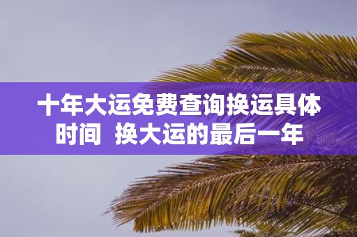 十年大运免费查询换运具体时间 换大运的最后一年
