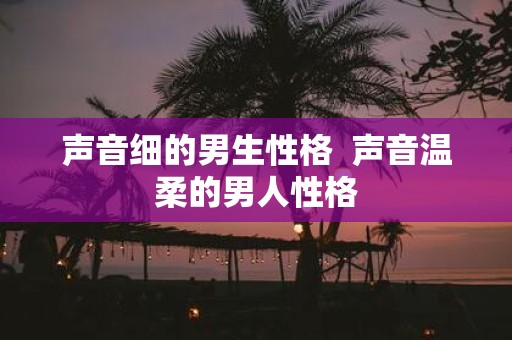 声音细的男生性格 声音温柔的男人性格