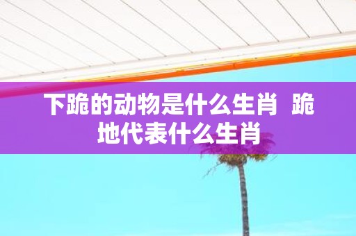 下跪的动物是什么生肖 跪地代表什么生肖